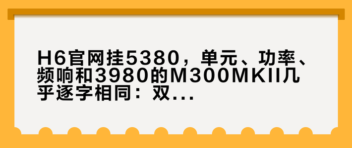 H6官网挂5380，单元、功率、频响和3980的M300MKII几乎逐字相同：双11前，把分频点账、电路账、烤漆账、停电维修账一次摆开