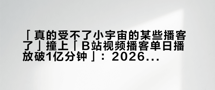 「真的受不了小宇宙的某些播客了」撞上「B站视频播客单日播放破1亿分钟」：2026年的播客老听众，先把供给、噪音、时间这三本账对完
