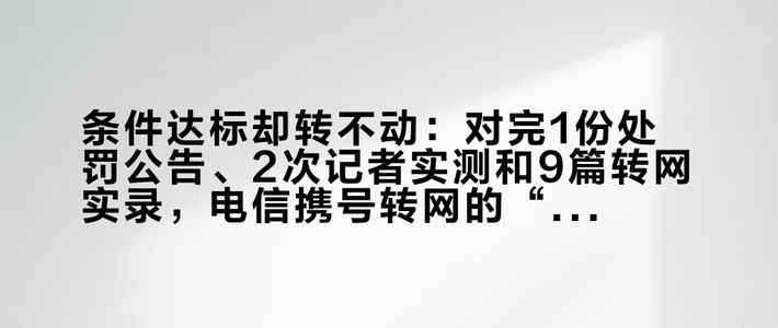 条件达标却转不动：对完1份处罚公告、2次记者实测和9篇转网实录，电信携号转网的“名额”“错位合约”与“投诉顺序”一次排清